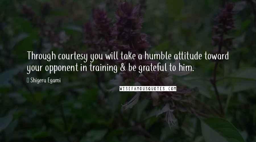 Shigeru Egami Quotes: Through courtesy you will take a humble attitude toward your opponent in training & be grateful to him.