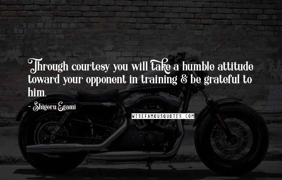 Shigeru Egami Quotes: Through courtesy you will take a humble attitude toward your opponent in training & be grateful to him.