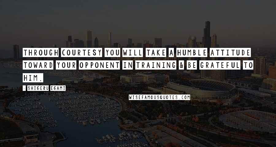 Shigeru Egami Quotes: Through courtesy you will take a humble attitude toward your opponent in training & be grateful to him.