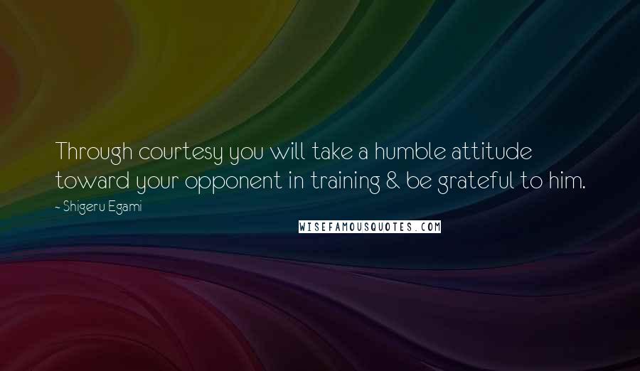 Shigeru Egami Quotes: Through courtesy you will take a humble attitude toward your opponent in training & be grateful to him.