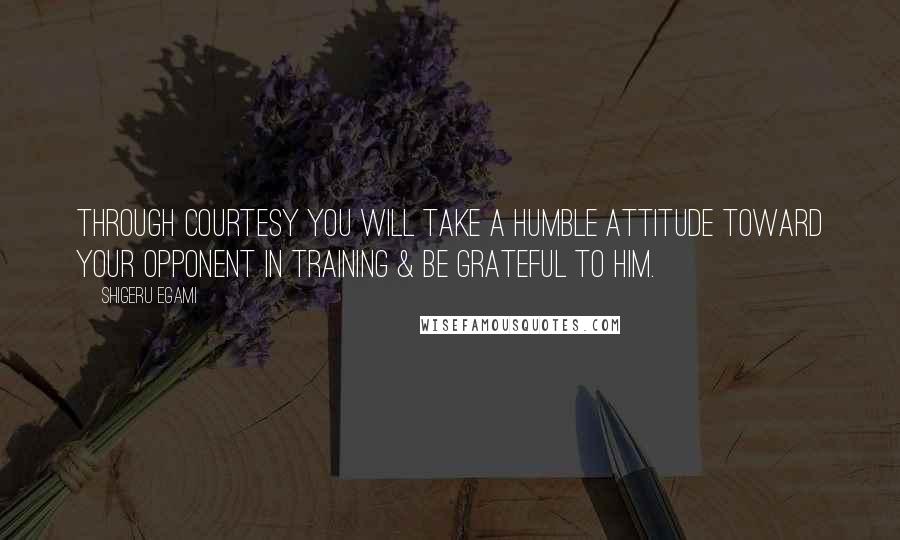 Shigeru Egami Quotes: Through courtesy you will take a humble attitude toward your opponent in training & be grateful to him.