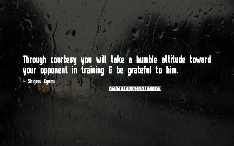 Shigeru Egami Quotes: Through courtesy you will take a humble attitude toward your opponent in training & be grateful to him.