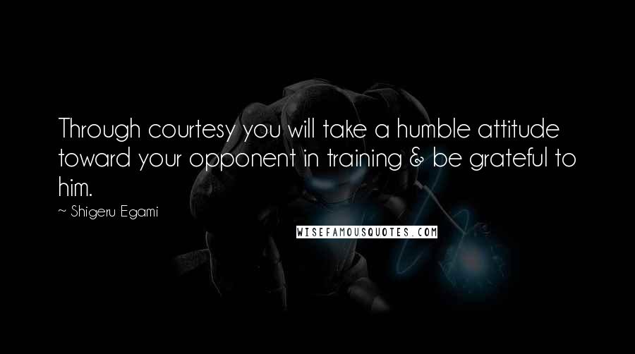 Shigeru Egami Quotes: Through courtesy you will take a humble attitude toward your opponent in training & be grateful to him.