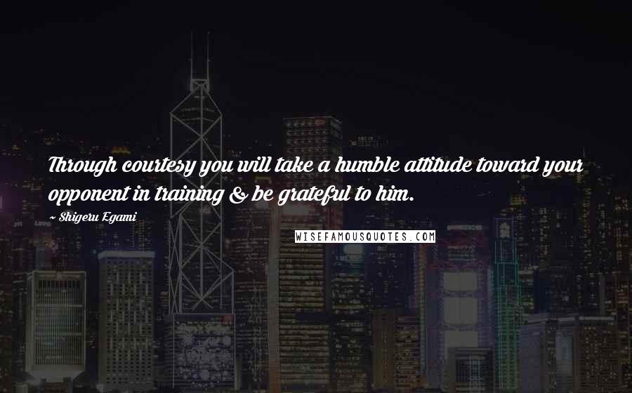 Shigeru Egami Quotes: Through courtesy you will take a humble attitude toward your opponent in training & be grateful to him.
