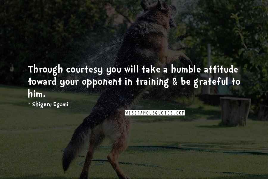 Shigeru Egami Quotes: Through courtesy you will take a humble attitude toward your opponent in training & be grateful to him.