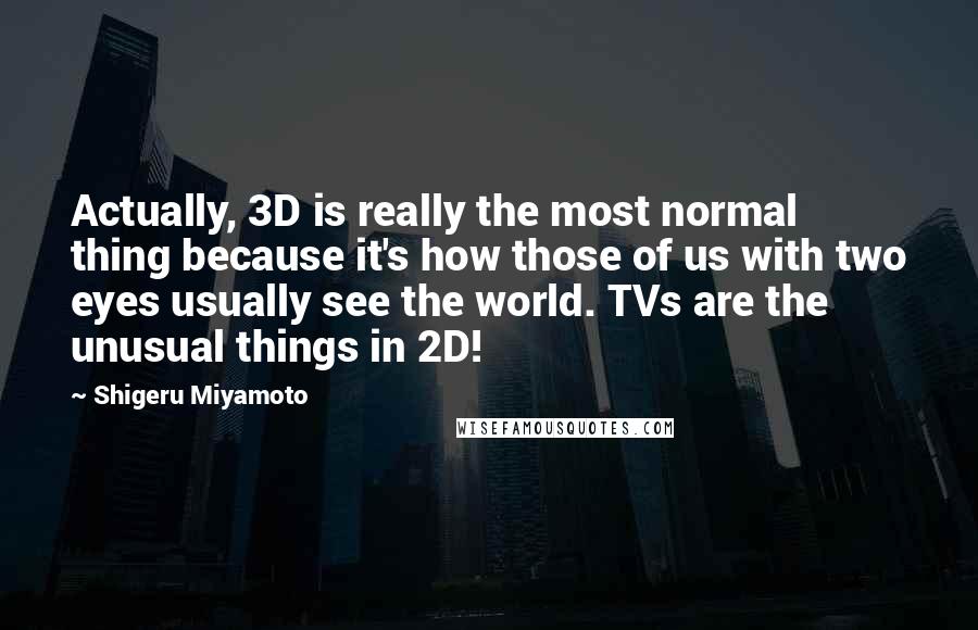 Shigeru Miyamoto Quotes: Actually, 3D is really the most normal thing because it's how those of us with two eyes usually see the world. TVs are the unusual things in 2D!