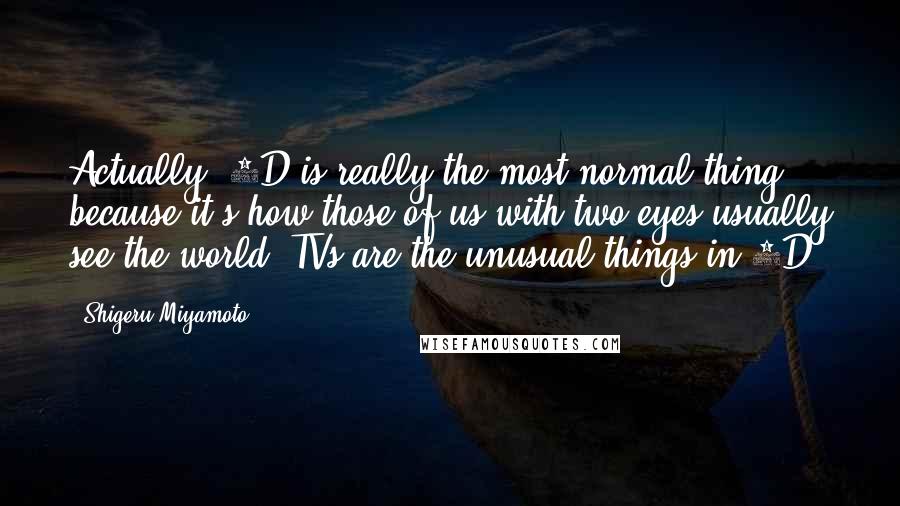 Shigeru Miyamoto Quotes: Actually, 3D is really the most normal thing because it's how those of us with two eyes usually see the world. TVs are the unusual things in 2D!