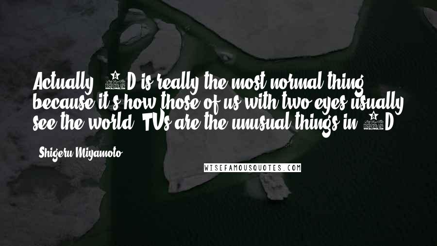 Shigeru Miyamoto Quotes: Actually, 3D is really the most normal thing because it's how those of us with two eyes usually see the world. TVs are the unusual things in 2D!