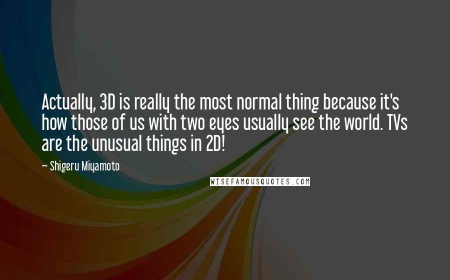 Shigeru Miyamoto Quotes: Actually, 3D is really the most normal thing because it's how those of us with two eyes usually see the world. TVs are the unusual things in 2D!