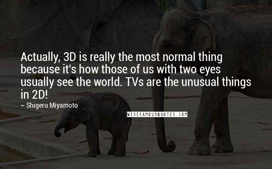 Shigeru Miyamoto Quotes: Actually, 3D is really the most normal thing because it's how those of us with two eyes usually see the world. TVs are the unusual things in 2D!