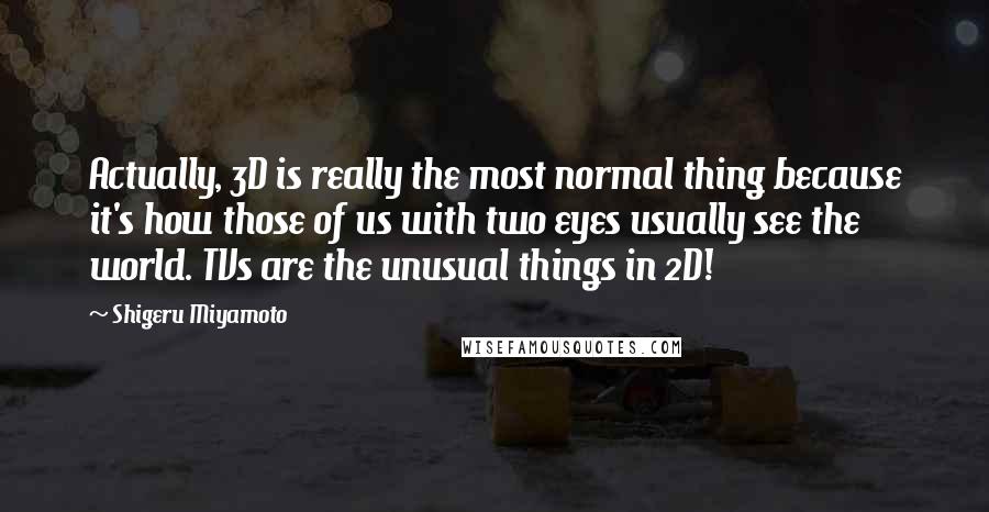 Shigeru Miyamoto Quotes: Actually, 3D is really the most normal thing because it's how those of us with two eyes usually see the world. TVs are the unusual things in 2D!