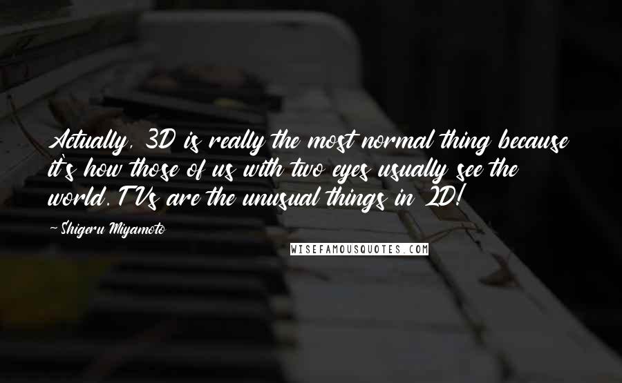 Shigeru Miyamoto Quotes: Actually, 3D is really the most normal thing because it's how those of us with two eyes usually see the world. TVs are the unusual things in 2D!