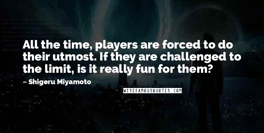 Shigeru Miyamoto Quotes: All the time, players are forced to do their utmost. If they are challenged to the limit, is it really fun for them?