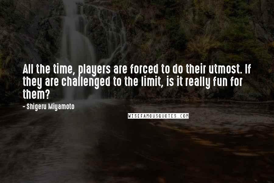 Shigeru Miyamoto Quotes: All the time, players are forced to do their utmost. If they are challenged to the limit, is it really fun for them?