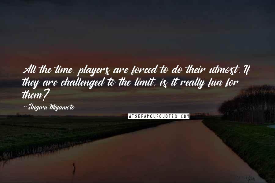 Shigeru Miyamoto Quotes: All the time, players are forced to do their utmost. If they are challenged to the limit, is it really fun for them?