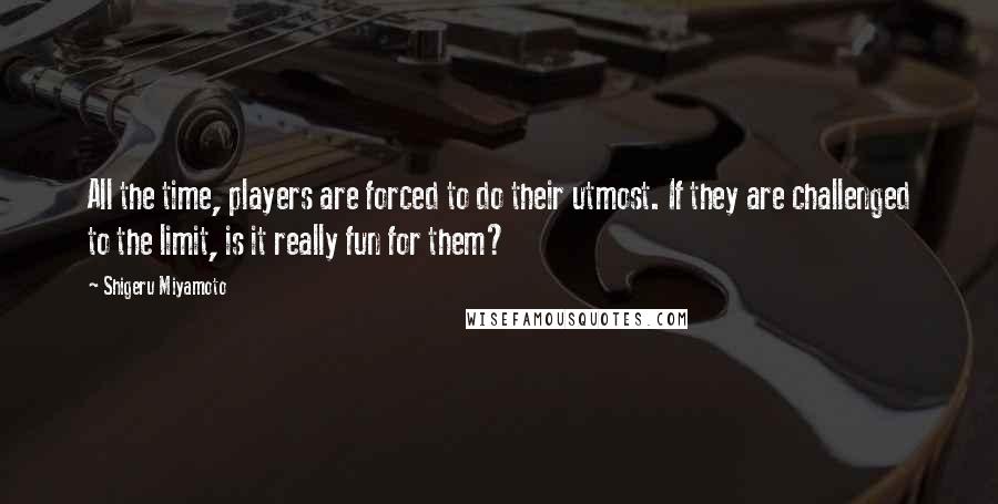 Shigeru Miyamoto Quotes: All the time, players are forced to do their utmost. If they are challenged to the limit, is it really fun for them?