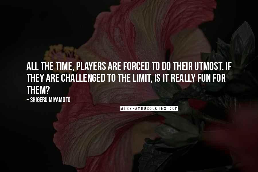 Shigeru Miyamoto Quotes: All the time, players are forced to do their utmost. If they are challenged to the limit, is it really fun for them?