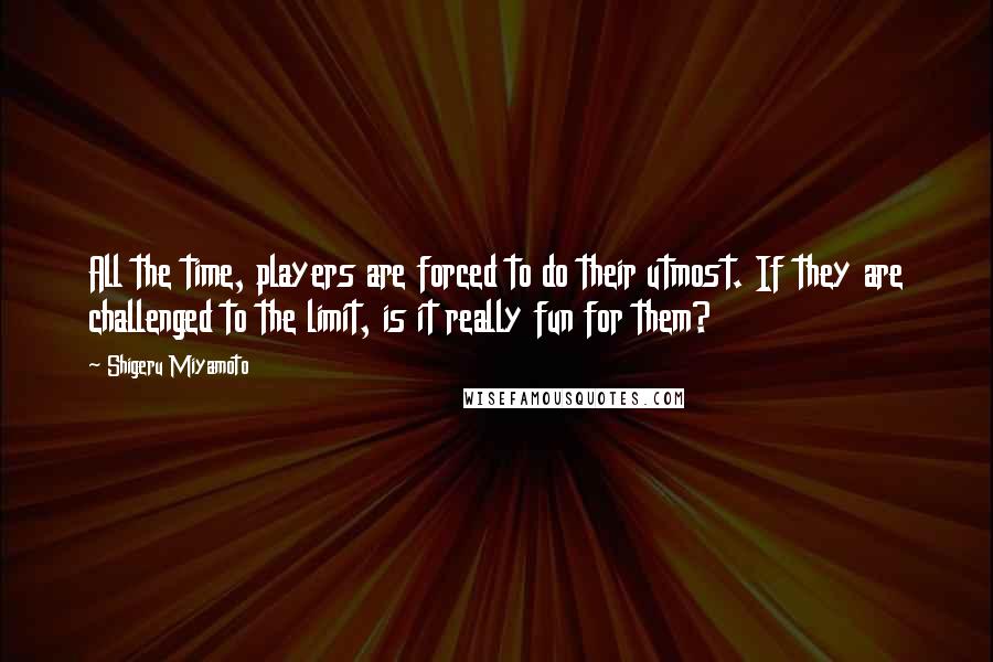 Shigeru Miyamoto Quotes: All the time, players are forced to do their utmost. If they are challenged to the limit, is it really fun for them?