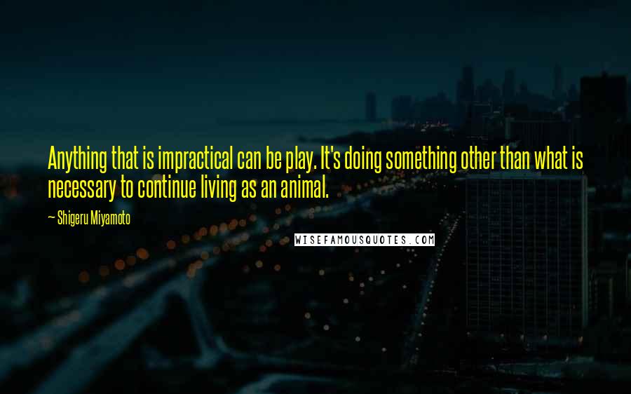 Shigeru Miyamoto Quotes: Anything that is impractical can be play. It's doing something other than what is necessary to continue living as an animal.