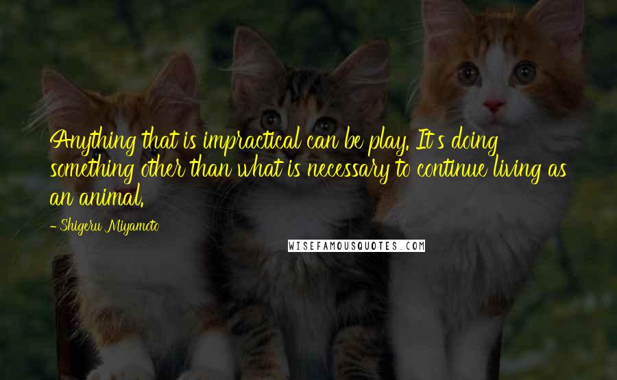 Shigeru Miyamoto Quotes: Anything that is impractical can be play. It's doing something other than what is necessary to continue living as an animal.