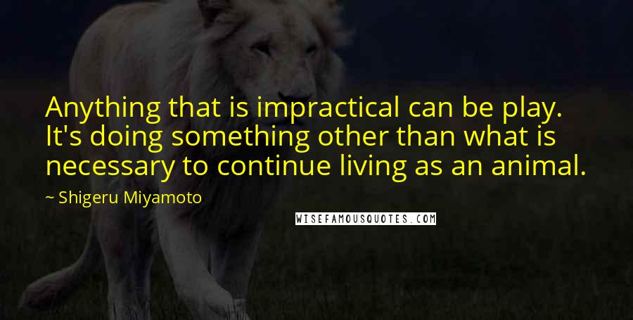 Shigeru Miyamoto Quotes: Anything that is impractical can be play. It's doing something other than what is necessary to continue living as an animal.