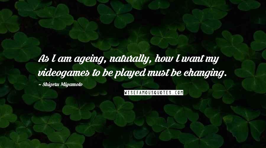 Shigeru Miyamoto Quotes: As I am ageing, naturally, how I want my videogames to be played must be changing.