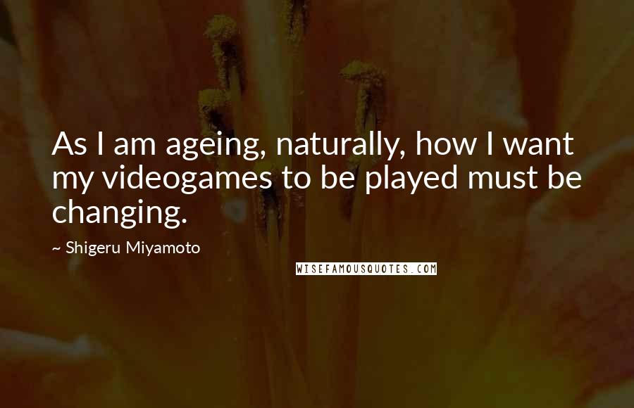 Shigeru Miyamoto Quotes: As I am ageing, naturally, how I want my videogames to be played must be changing.