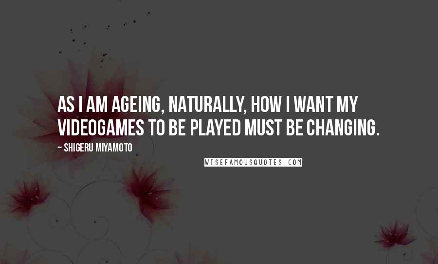 Shigeru Miyamoto Quotes: As I am ageing, naturally, how I want my videogames to be played must be changing.