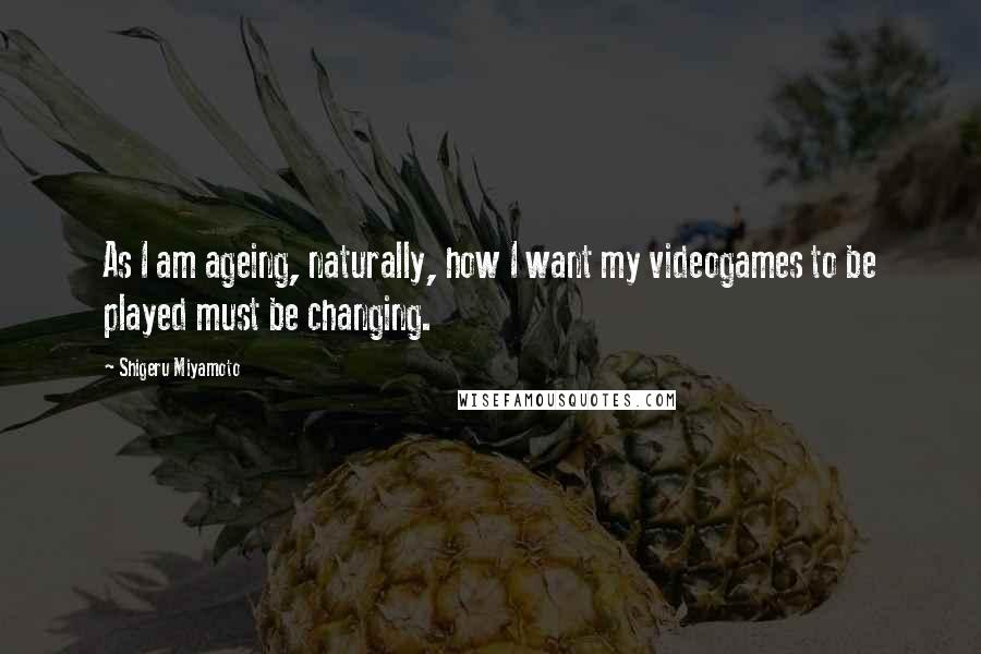 Shigeru Miyamoto Quotes: As I am ageing, naturally, how I want my videogames to be played must be changing.