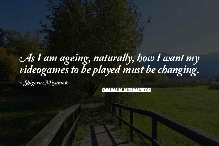 Shigeru Miyamoto Quotes: As I am ageing, naturally, how I want my videogames to be played must be changing.