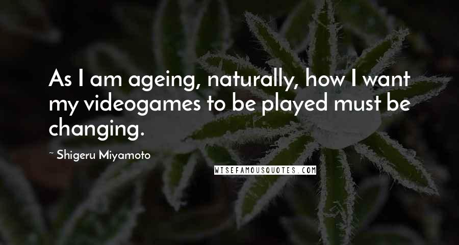 Shigeru Miyamoto Quotes: As I am ageing, naturally, how I want my videogames to be played must be changing.
