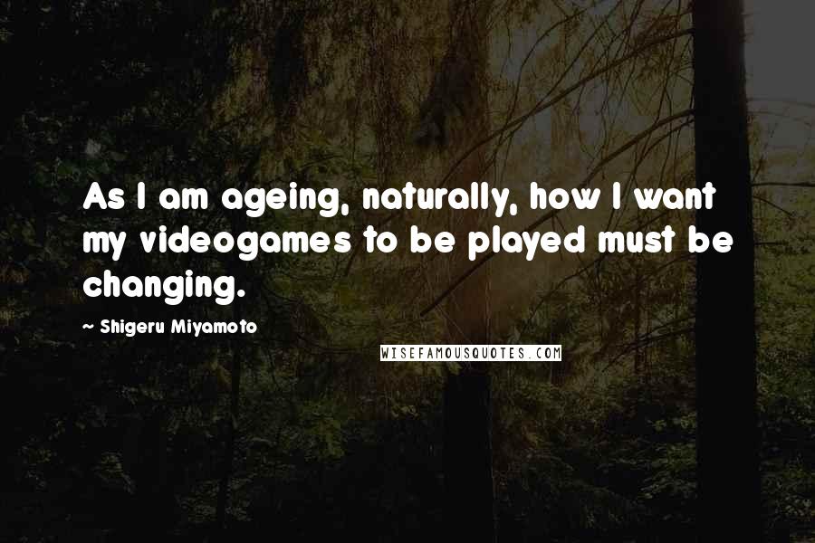 Shigeru Miyamoto Quotes: As I am ageing, naturally, how I want my videogames to be played must be changing.