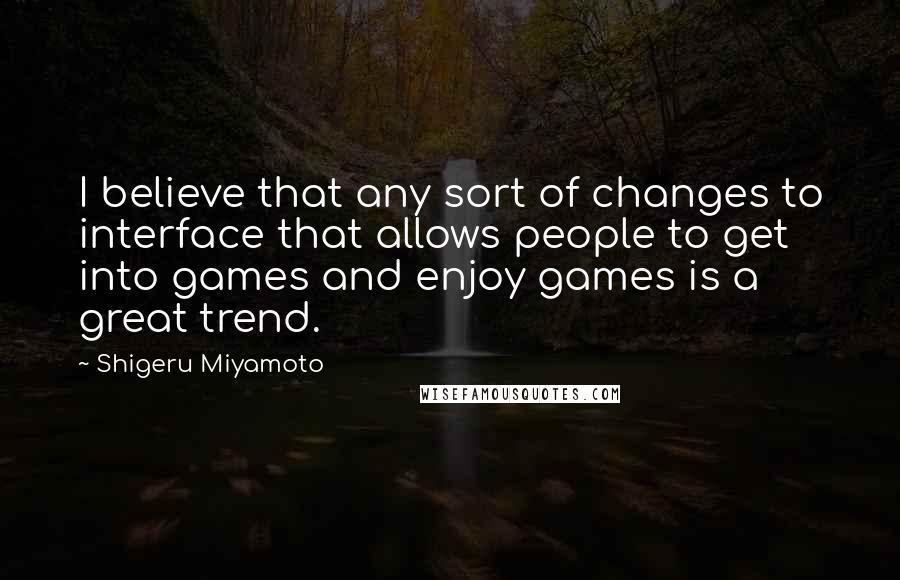 Shigeru Miyamoto Quotes: I believe that any sort of changes to interface that allows people to get into games and enjoy games is a great trend.