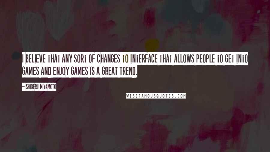 Shigeru Miyamoto Quotes: I believe that any sort of changes to interface that allows people to get into games and enjoy games is a great trend.