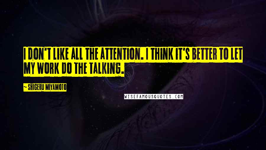 Shigeru Miyamoto Quotes: I don't like all the attention. I think it's better to let my work do the talking.