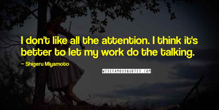 Shigeru Miyamoto Quotes: I don't like all the attention. I think it's better to let my work do the talking.