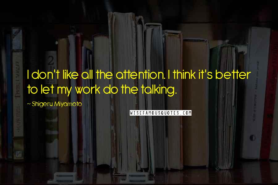 Shigeru Miyamoto Quotes: I don't like all the attention. I think it's better to let my work do the talking.