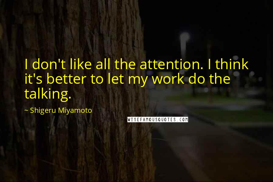 Shigeru Miyamoto Quotes: I don't like all the attention. I think it's better to let my work do the talking.