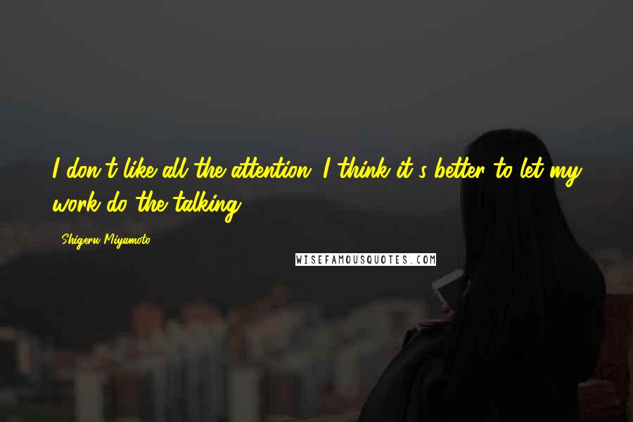 Shigeru Miyamoto Quotes: I don't like all the attention. I think it's better to let my work do the talking.