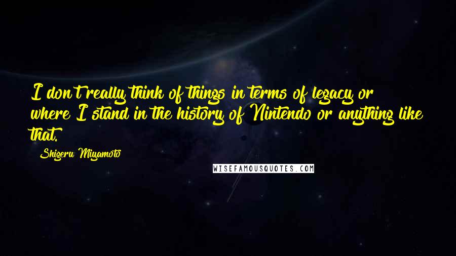 Shigeru Miyamoto Quotes: I don't really think of things in terms of legacy or where I stand in the history of Nintendo or anything like that.