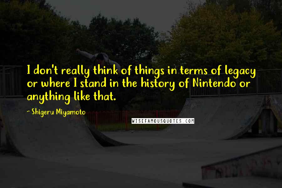 Shigeru Miyamoto Quotes: I don't really think of things in terms of legacy or where I stand in the history of Nintendo or anything like that.