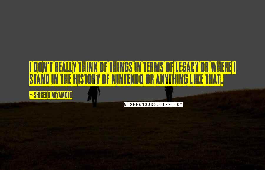 Shigeru Miyamoto Quotes: I don't really think of things in terms of legacy or where I stand in the history of Nintendo or anything like that.