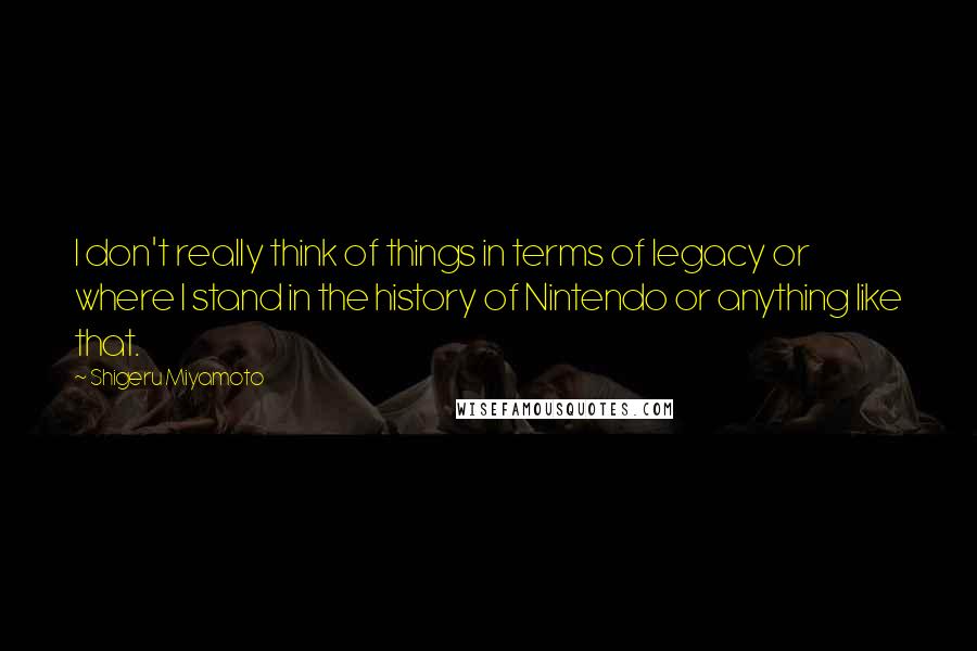 Shigeru Miyamoto Quotes: I don't really think of things in terms of legacy or where I stand in the history of Nintendo or anything like that.