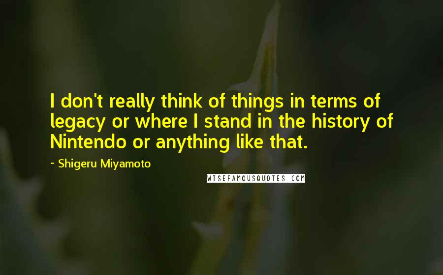 Shigeru Miyamoto Quotes: I don't really think of things in terms of legacy or where I stand in the history of Nintendo or anything like that.