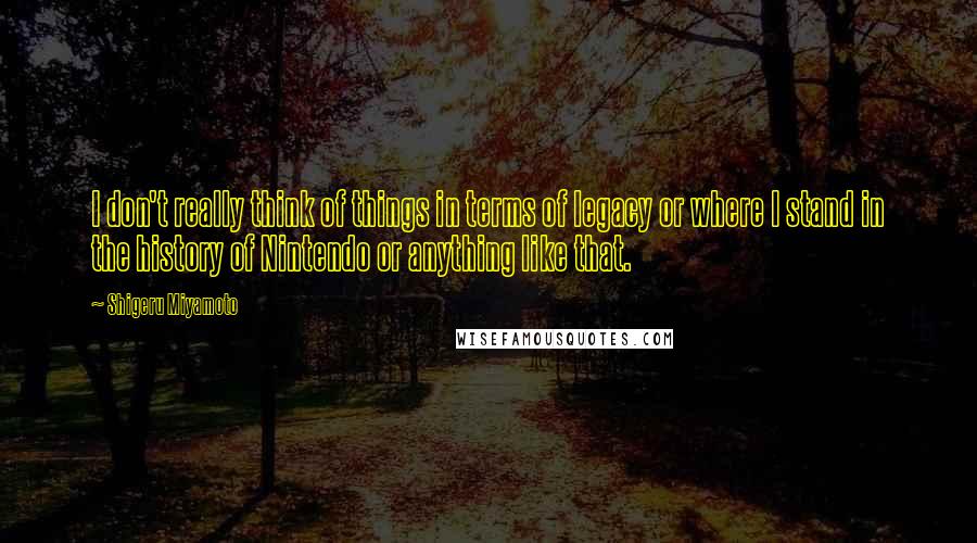 Shigeru Miyamoto Quotes: I don't really think of things in terms of legacy or where I stand in the history of Nintendo or anything like that.