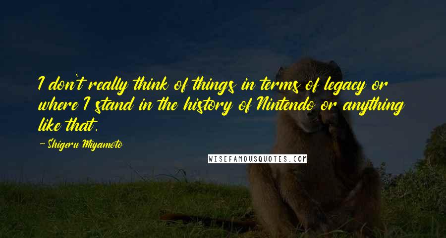 Shigeru Miyamoto Quotes: I don't really think of things in terms of legacy or where I stand in the history of Nintendo or anything like that.