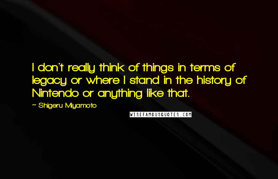 Shigeru Miyamoto Quotes: I don't really think of things in terms of legacy or where I stand in the history of Nintendo or anything like that.