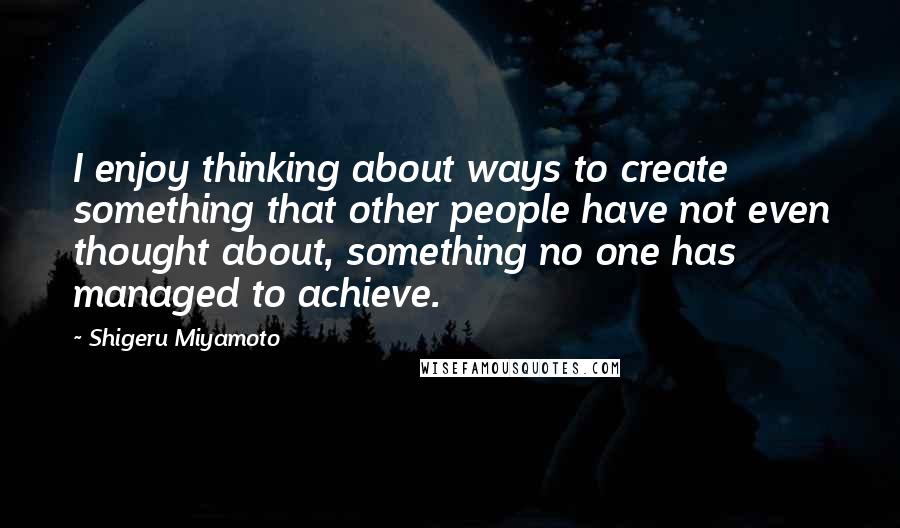 Shigeru Miyamoto Quotes: I enjoy thinking about ways to create something that other people have not even thought about, something no one has managed to achieve.