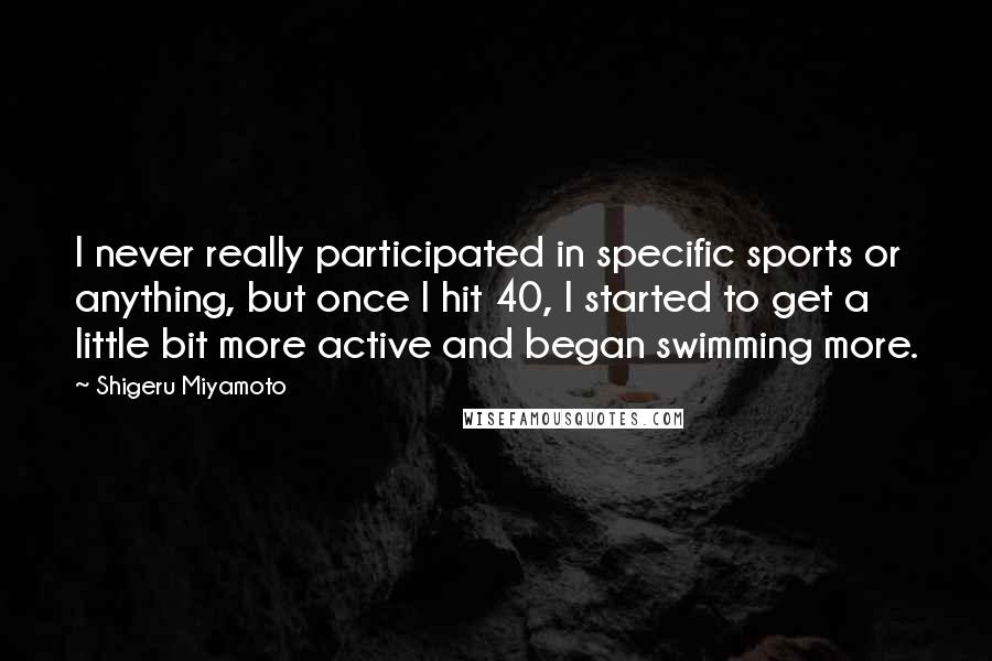 Shigeru Miyamoto Quotes: I never really participated in specific sports or anything, but once I hit 40, I started to get a little bit more active and began swimming more.