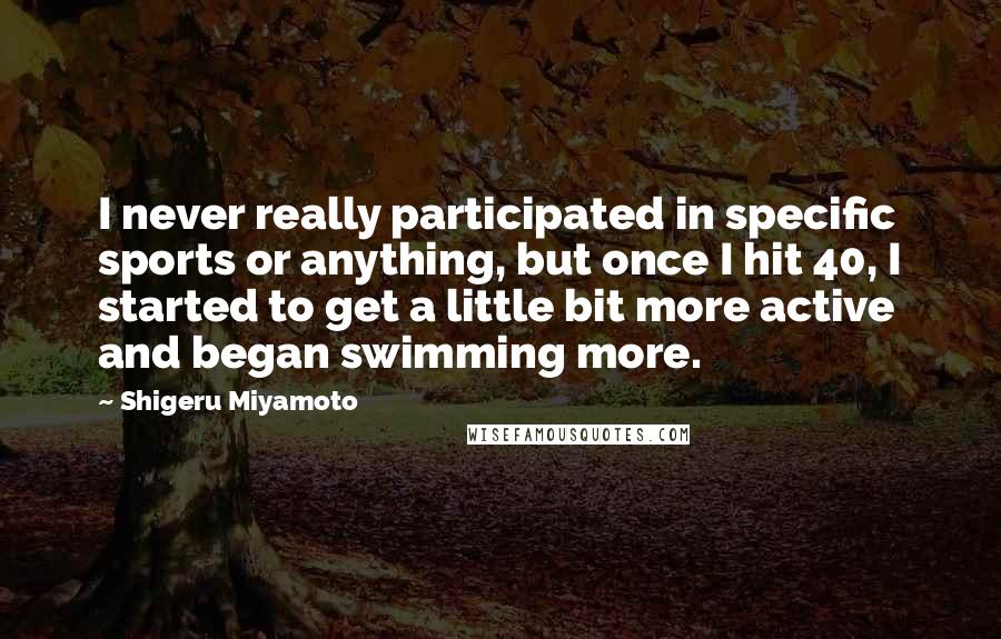 Shigeru Miyamoto Quotes: I never really participated in specific sports or anything, but once I hit 40, I started to get a little bit more active and began swimming more.